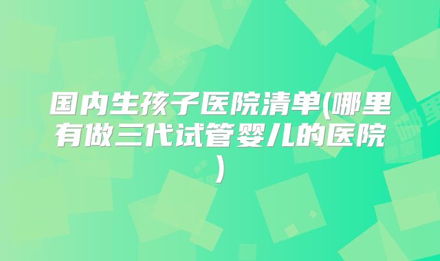 国内生孩子医院清单(哪里有做三代试管婴儿的医院)