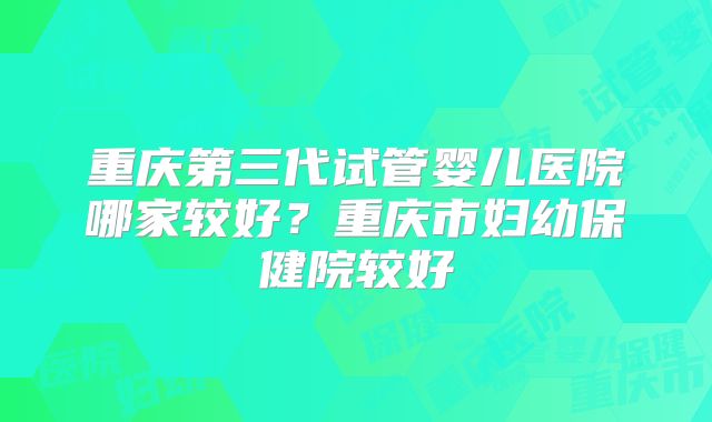 重庆第三代试管婴儿医院哪家较好?重庆市妇幼保健院较好