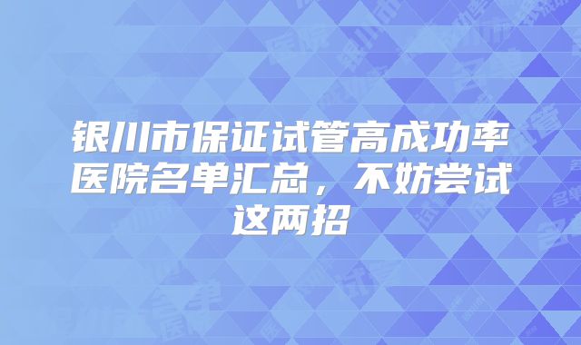 银川市保证试管高成功率医院名单汇总，不妨尝试这两招