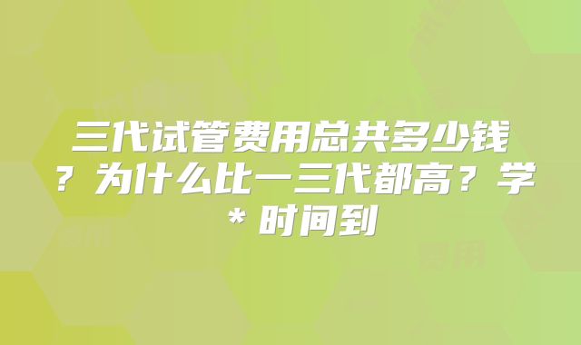 三代试管费用总共多少钱？为什么比一三代都高？学＊时间到