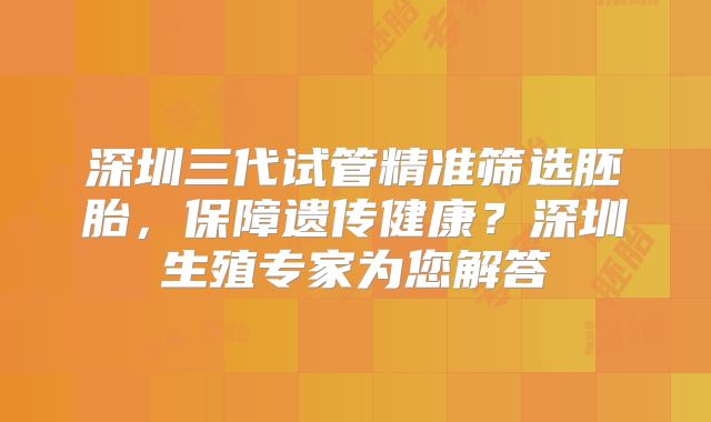 深圳三代试管精准筛选胚胎,保障遗传健康?深圳生殖专家为您解答