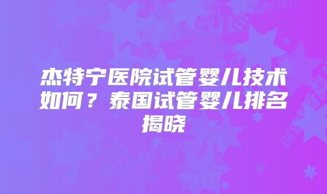 杰特宁医院试管婴儿技术如何？泰国试管婴儿排名揭晓