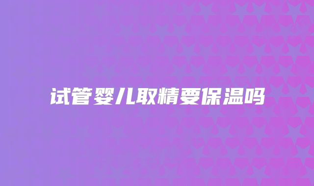 试管婴儿取精要保温吗