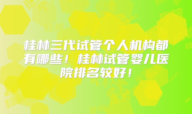 桂林三代试管个人机构都有哪些！桂林试管婴儿医院排名较好！