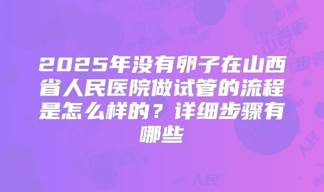 2025年没有卵子在山西省人民医院做试管的流程是怎么样的？详细步骤有哪些