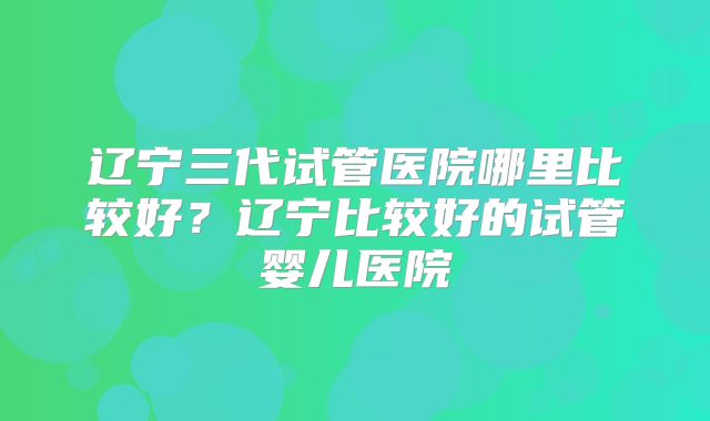 辽宁三代试管医院哪里比较好？辽宁比较好的试管婴儿医院