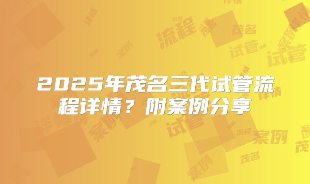 2025年茂名三代试管流程详情?附案例分享