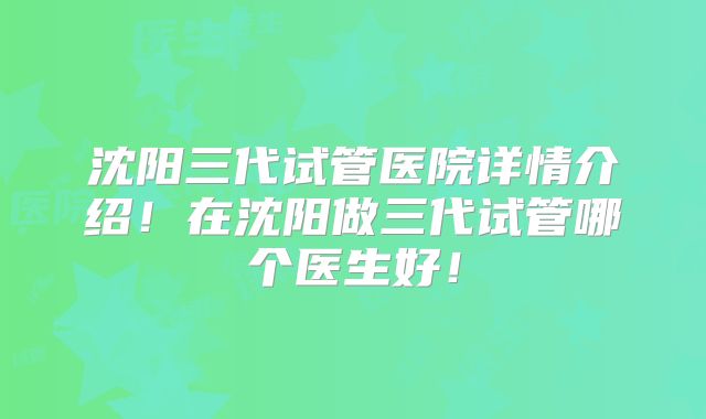 沈阳三代试管医院详情介绍！在沈阳做三代试管哪个医生好！