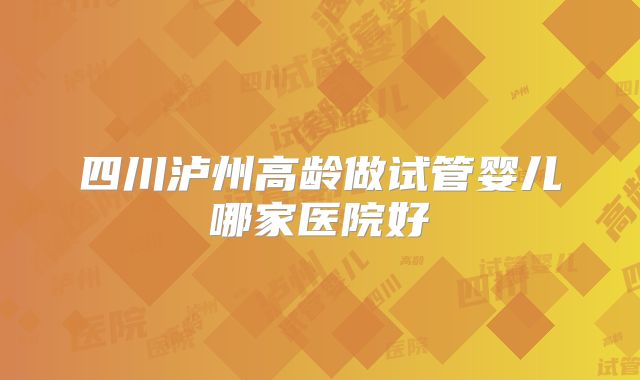 四川泸州高龄做试管婴儿哪家医院好