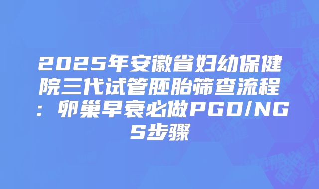 2025年安徽省妇幼保健院三代试管胚胎筛查流程：卵巢早衰必做PGD/NGS步骤