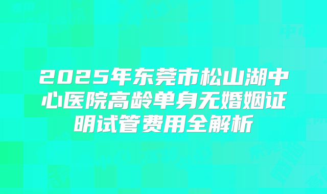 2025年东莞市松山湖中心医院高龄单身无婚姻证明试管费用全解析