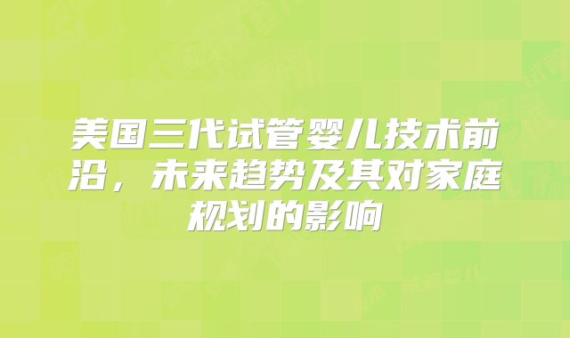 美国三代试管婴儿技术前沿，未来趋势及其对家庭规划的影响