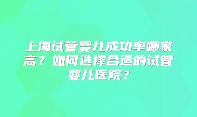 上海试管婴儿成功率哪家高?如何选择合适的试管婴儿医院?