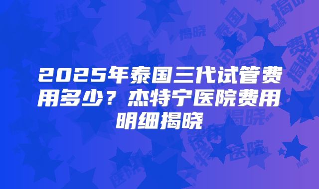 2025年泰国三代试管费用多少？杰特宁医院费用明细揭晓