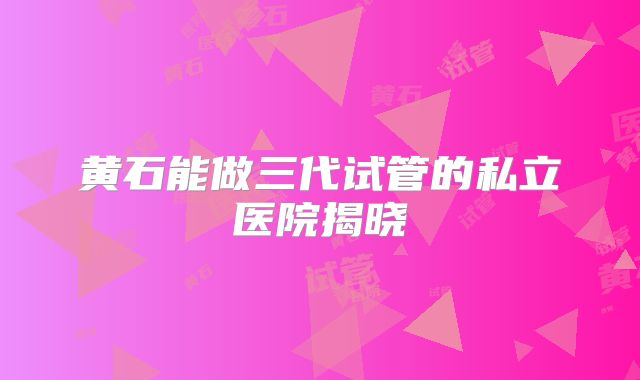 黄石能做三代试管的私立医院揭晓