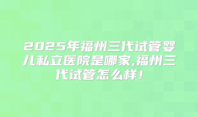 2025年福州三代试管婴儿私立医院是哪家,福州三代试管怎么样!