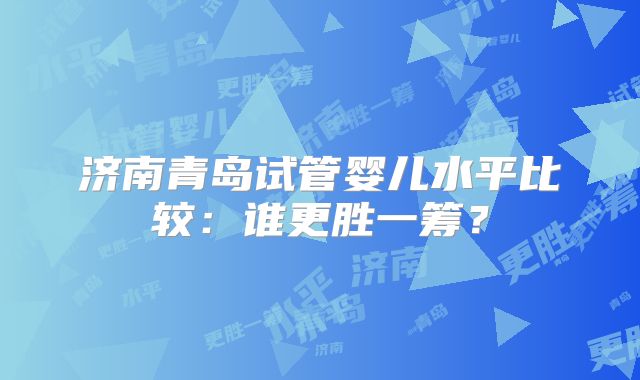 济南青岛试管婴儿水平比较：谁更胜一筹？