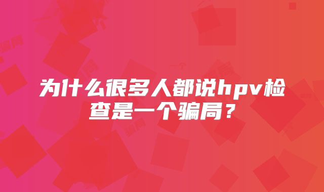为什么很多人都说hpv检查是一个骗局？