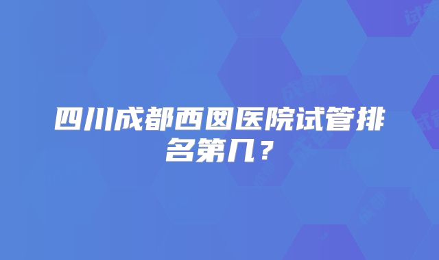 四川成都西囡医院试管排名第几？