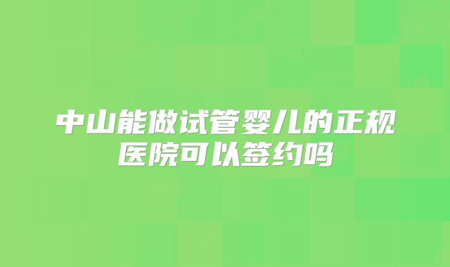 中山能做试管婴儿的正规医院可以签约吗