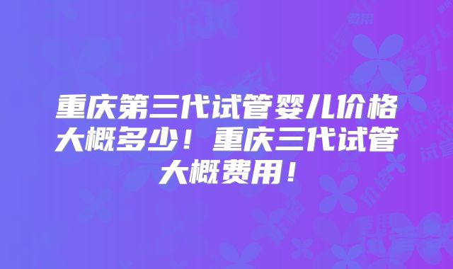 重庆第三代试管婴儿价格大概多少！重庆三代试管大概费用！