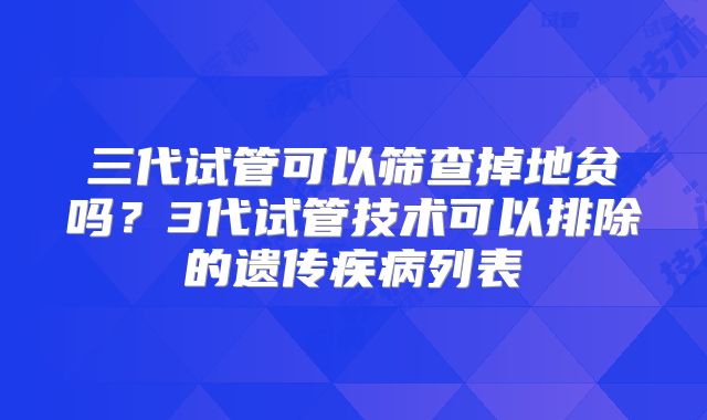 三代试管可以筛查掉地贫吗?3代试管技术可以排除的遗传疾病列表