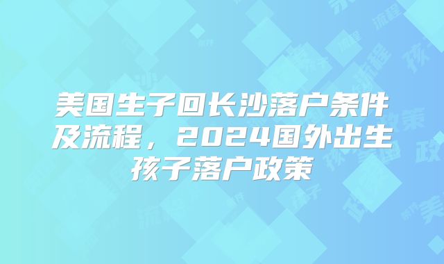 美国生子回长沙落户条件及流程，2024国外出生孩子落户政策