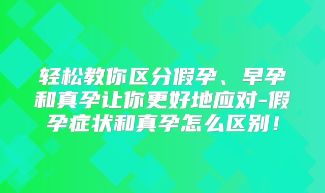 轻松教你区分假孕、早孕和真孕让你更好地应对-假孕症状和真孕怎么区别!
