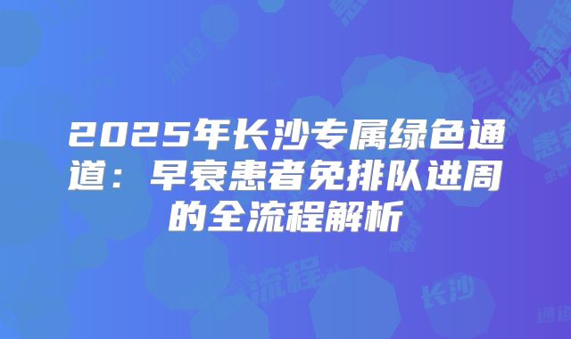 2025年长沙专属绿色通道：早衰患者免排队进周的全流程解析