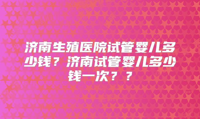 济南生殖医院试管婴儿多少钱？济南试管婴儿多少钱一次？？