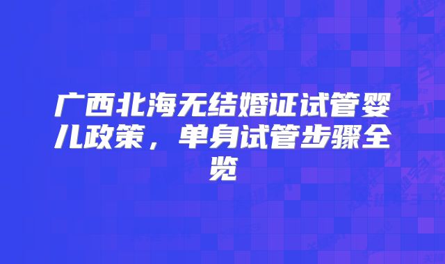 广西北海无结婚证试管婴儿政策，单身试管步骤全览