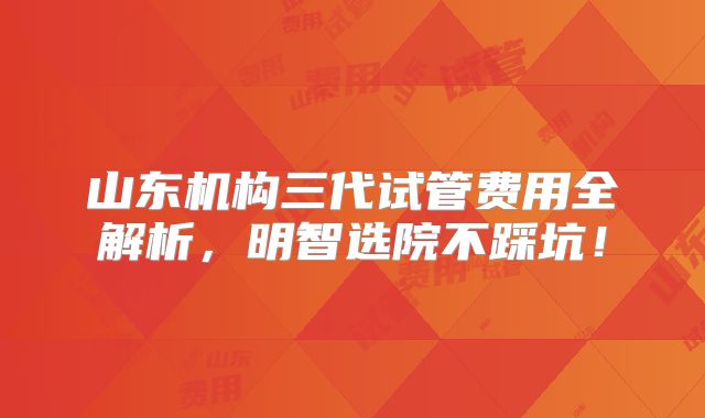 山东机构三代试管费用全解析，明智选院不踩坑！