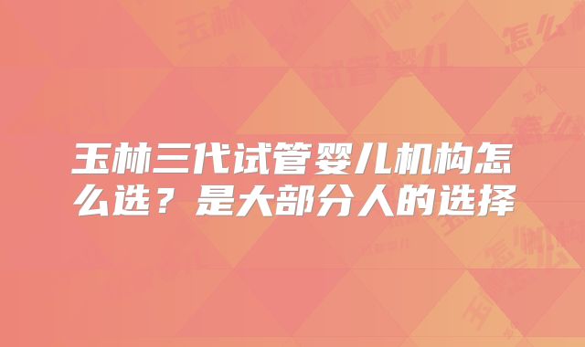 玉林三代试管婴儿机构怎么选？是大部分人的选择
