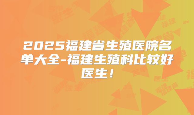 2025福建省生殖医院名单大全-福建生殖科比较好医生！