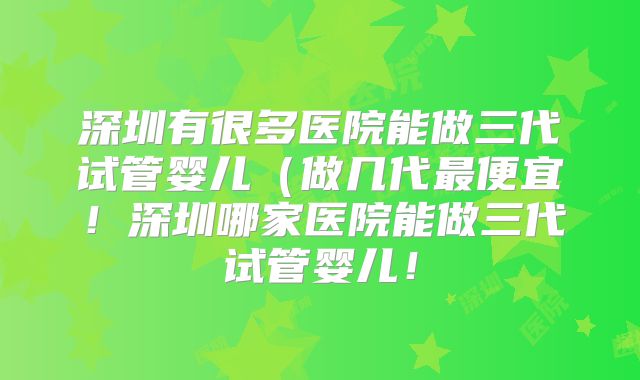 深圳有很多医院能做三代试管婴儿（做几代最便宜！深圳哪家医院能做三代试管婴儿！