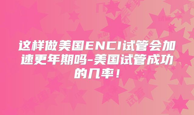 这样做美国ENCI试管会加速更年期吗-美国试管成功的几率！