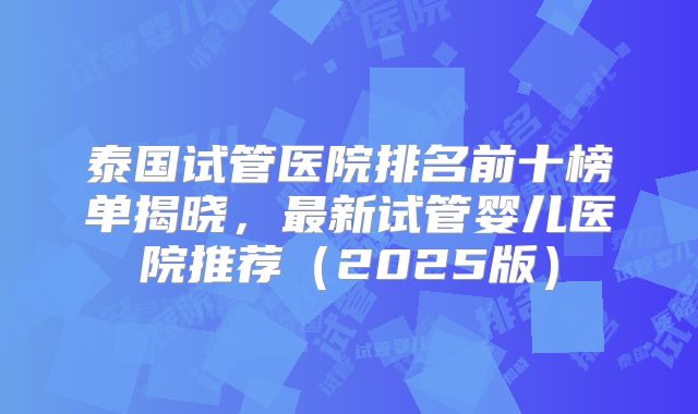 泰国试管医院排名前十榜单揭晓，最新试管婴儿医院推荐（2025版）