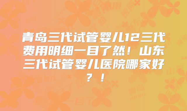 青岛三代试管婴儿12三代费用明细一目了然！山东三代试管婴儿医院哪家好？！