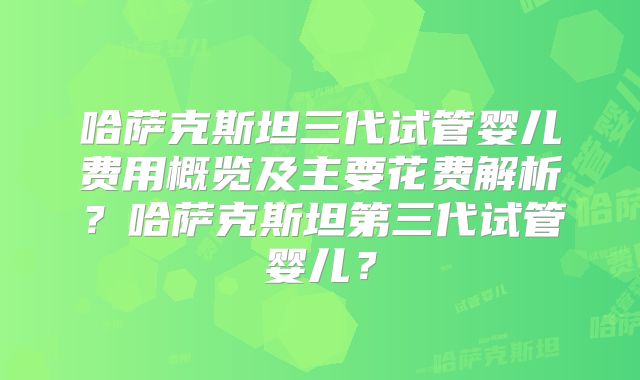 哈萨克斯坦三代试管婴儿费用概览及主要花费解析？哈萨克斯坦第三代试管婴儿？