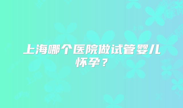 上海哪个医院做试管婴儿怀孕？