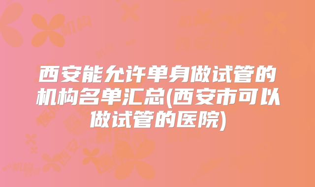 西安能允许单身做试管的机构名单汇总(西安市可以做试管的医院)