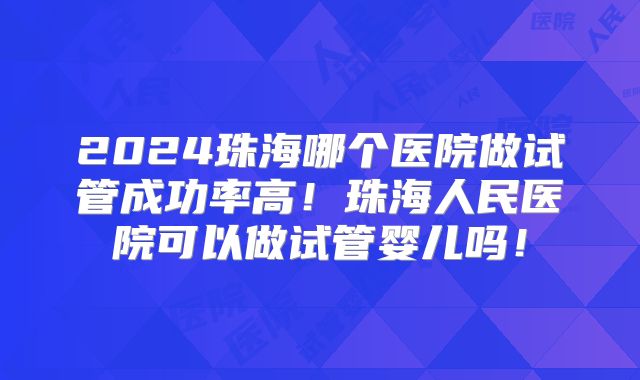 2024珠海哪个医院做试管成功率高!珠海人民医院可以做试管婴儿吗!