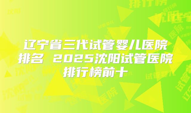 辽宁省三代试管婴儿医院排名 2025沈阳试管医院排行榜前十