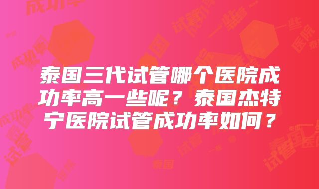 泰国三代试管哪个医院成功率高一些呢？泰国杰特宁医院试管成功率如何？