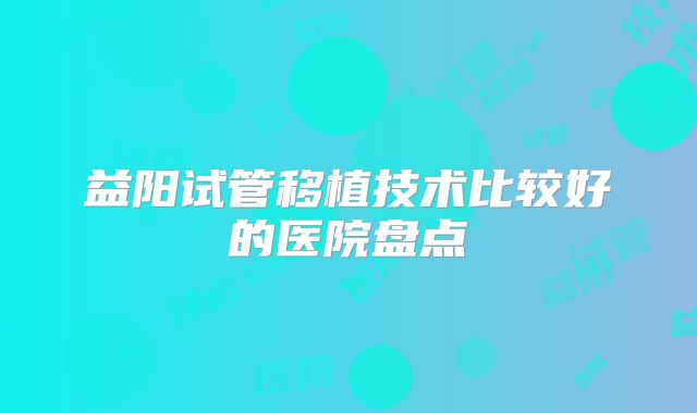 益阳试管移植技术比较好的医院盘点