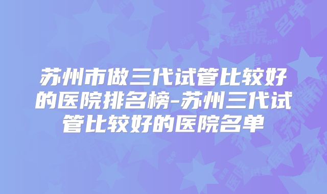 苏州市做三代试管比较好的医院排名榜-苏州三代试管比较好的医院名单