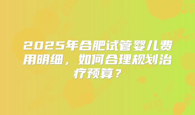 2025年合肥试管婴儿费用明细，如何合理规划治疗预算？