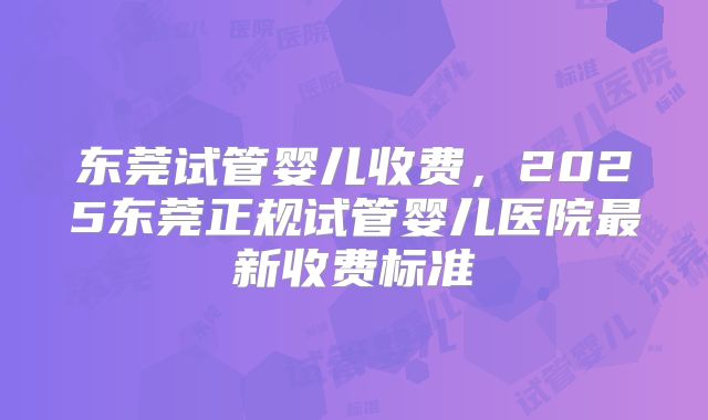 东莞试管婴儿收费，2025东莞正规试管婴儿医院最新收费标准
