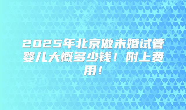 2025年北京做未婚试管婴儿大概多少钱！附上费用！