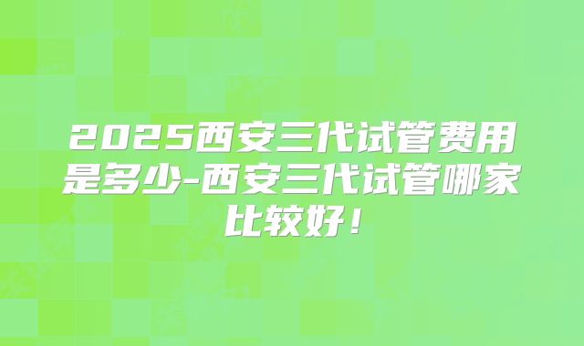 2025西安三代试管费用是多少-西安三代试管哪家比较好！